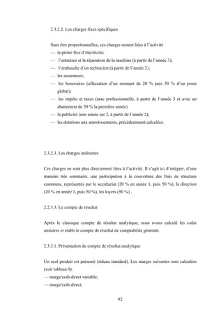 82
2.3.2.2. Les charges fixes spécifiques
Sans être proportionnelles, ces charges restent liées à l’activité
— la prime fixe d’électricité;
— l’entretien et la réparation de la machine (à partir de l’année 3);
— l’embauche d’un technicien (à partir de l’année 2);
— les assurances;
— les honoraires (affectation d’un montant de 20 % puis 50 % d’un poste
global);
— les impôts et taxes (taxe professionnelle, à partir de l’année 3 et avec un
abattement de 50 % la première année)
— la publicité (une année sur 2, à partir de l’année 2);
— les dotations aux amortissements, précédemment calculées.
2.3.2.3. Les charges indirectes
Ces charges ne sont plus directement liées à l’activité. Il s’agit ici d’intégrer, d’une
manière très sommaire, une participation à la couverture des frais de structure
communs, représentés par le secrétariat (20 % en année 1, puis 50 %), la direction
(20 % en année 1, puis 50 %), les loyers (50 %) .
2.2.3.3. Le compte de résultat
Après le classique compte de résultat analytique, nous avons calculé les coûts
unitaires et établi le compte de résultat de comptabilité générale.
2.3.3.1. Présentation du compte de résultat analytique
Un seul produit est présenté (rideau standard). Les marges suivantes sont calculées
(voir tableau 9):
— marge/coût direct variable;
— marge/coût direct;
 