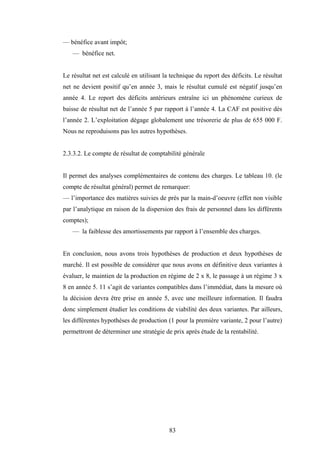 83
— bénéfice avant impôt;
— bénéfice net.
Le résultat net est calculé en utilisant la technique du report des déficits. Le résultat
net ne devient positif qu’en année 3, mais le résultat cumulé est négatif jusqu’en
année 4. Le report des déficits antérieurs entraîne ici un phénomène curieux de
baisse de résultat net de l’année 5 par rapport à l’année 4. La CAF est positive dès
l’année 2. L’exploitation dégage globalement une trésorerie de plus de 655 000 F.
Nous ne reproduisons pas les autres hypothèses.
2.3.3.2. Le compte de résultat de comptabilité générale
Il permet des analyses complémentaires de contenu des charges. Le tableau 10. (le
compte de résultat général) permet de remarquer:
— l’importance des matières suivies de près par la main-d’oeuvre (effet non visible
par l’analytique en raison de la dispersion des frais de personnel dans les différents
comptes);
— la faiblesse des amortissements par rapport à l’ensemble des charges.
En conclusion, nous avons trois hypothèses de production et deux hypothèses de
marché. Il est possible de considérer que nous avons en définitive deux variantes à
évaluer, le maintien de la production en régime de 2 x 8, le passage à un régime 3 x
8 en année 5. 11 s’agit de variantes compatibles dans l’immédiat, dans la mesure où
la décision devra être prise en année 5, avec une meilleure information. Il faudra
donc simplement étudier les conditions de viabilité des deux variantes. Par ailleurs,
les différentes hypothèses de production (1 pour la première variante, 2 pour l’autre)
permettront de déterminer une stratégie de prix après étude de la rentabilité.
 