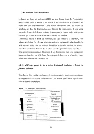 86
3. Le besoin en fonds de roulement
Le besoin en fonds de roulement (BFR) est une donnée issue de l’exploitation
correspondant (dans le cas où il est positif) à une mobilisation de ressources au
même titre que l’investissement. Cette notion interviendra dans les calculs de
rentabilité et dans la détermination des besoins de financement. Il sera donc
nécessaire de prévoir le besoin en fonds de roulement de chaque projet ainsi que sa
variation qui, nous le verrons, sera utilisée dans les calculs cités.
Le terme de besoin en fonds de roulement, qui s’est imposé à la littérature, peut
prêter à confusion. En effet, ce n’est pas seulement une donnée prévisionnelle, le
BFR est aussi utilisé dans les analyses financières de périodes passées. Par ailleurs,
le BFR est un élément de bilan, il a la nature « stock » par opposition à un « flux ».
Nous commencerons par des définitions et des illustrations, puis nous indiquerons
comment déterminer un BFR. Nous ferons ensuite le lien avec la trésorerie à court
terme, pour terminer par l’étude de cas.
3.1 Les différentes approches de la notion de fonds de roulement et besoin en
fonds de roulement
Nous devons faire état des nombreuses définitions attachées à cette notion dont nous
développerons les relations fondamentales. Pour mieux apprécier sa signification,
nous utiliserons un exemple.
 