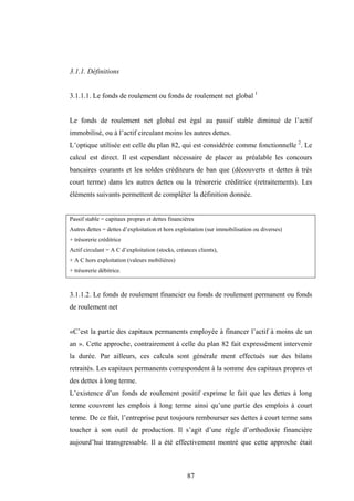 87
3.1.1. Définitions
3.1.1.1. Le fonds de roulement ou fonds de roulement net global 1
Le fonds de roulement net global est égal au passif stable diminué de l’actif
immobilisé, ou à l’actif circulant moins les autres dettes.
L’optique utilisée est celle du plan 82, qui est considérée comme fonctionnelle 2
. Le
calcul est direct. Il est cependant nécessaire de placer au préalable les concours
bancaires courants et les soldes créditeurs de ban que (découverts et dettes à très
court terme) dans les autres dettes ou la trésorerie créditrice (retraitements). Les
éléments suivants permettent de compléter la définition donnée.
Passif stable = capitaux propres et dettes financières
Autres dettes = dettes d’exploitation et hors exploitation (sur immobilisation ou diverses)
+ trésorerie créditrice
Actif circulant = A C d’exploitation (stocks, créances clients),
+ A C hors exploitation (valeurs mobilières)
+ trésorerie débitrice.
3.1.1.2. Le fonds de roulement financier ou fonds de roulement permanent ou fonds
de roulement net
«C’est la partie des capitaux permanents employée à financer l’actif à moins de un
an ». Cette approche, contrairement à celle du plan 82 fait expressément intervenir
la durée. Par ailleurs, ces calculs sont générale ment effectués sur des bilans
retraités. Les capitaux permanents correspondent à la somme des capitaux propres et
des dettes à long terme.
L’existence d’un fonds de roulement positif exprime le fait que les dettes à long
terme couvrent les emplois à long terme ainsi qu’une partie des emplois à court
terme. De ce fait, l’entreprise peut toujours rembourser ses dettes à court terme sans
toucher à son outil de production. Il s’agit d’une règle d’orthodoxie financière
aujourd’hui transgressable. Il a été effectivement montré que cette approche était
 