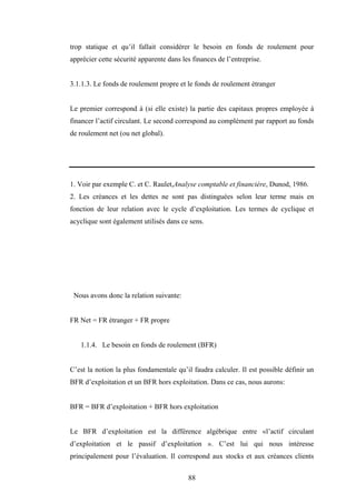 88
trop statique et qu’il fallait considérer le besoin en fonds de roulement pour
apprécier cette sécurité apparente dans les finances de l’entreprise.
3.1.1.3. Le fonds de roulement propre et le fonds de roulement étranger
Le premier correspond à (si elle existe) la partie des capitaux propres employée à
financer l’actif circulant. Le second correspond au complément par rapport au fonds
de roulement net (ou net global).
1. Voir par exemple C. et C. Raulet,Analyse comptable et financière, Dunod, 1986.
2. Les créances et les dettes ne sont pas distinguées selon leur terme mais en
fonction de leur relation avec le cycle d’exploitation. Les termes de cyclique et
acyclique sont également utilisés dans ce sens.
Nous avons donc la relation suivante:
FR Net = FR étranger + FR propre
1.1.4. Le besoin en fonds de roulement (BFR)
C’est la notion la plus fondamentale qu’il faudra calculer. Il est possible définir un
BFR d’exploitation et un BFR hors exploitation. Dans ce cas, nous aurons:
BFR = BFR d’exploitation + BFR hors exploitation
Le BFR d’exploitation est la différence algébrique entre «l’actif circulant
d’exploitation et le passif d’exploitation ». C’est lui qui nous intéresse
principalement pour l’évaluation. Il correspond aux stocks et aux créances clients
 
