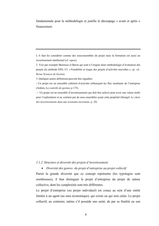 9
fondamentale pour la méthodologie et justifie le découpage « avant et après »
financement.
L li faut les considérer comme des sous-ensembles de projet niais la formation est aussi un
investissement intellectuel (cf. supra).
2. Voir par exemple Marmuse et Baron qui sont à l’origine dune méthodologie d’évaluation des
projets (la méthode EPI). Cf. « Faisabilité et risque des projets d’activités nouvelles », op. cd..
Revue Sciences de Gestion.
3. Quelques autres définitions peuvent être signalées
- Un projet est un ensemble cohérent d’activités influençant les flux monétaire de l’entreprise
(Ardoin, Le contrôle de gestion, p 175).
— Un projet est un ensemble d’investissements qui doit être achevé pour avoir une valeur réelle
pour l’exploitation et ne contient pas de sous ensembles ayant cette propriété (Stengel. Le choix
des investissements dans une économie incertaine. p. 20)
1.1.2. Structure et diversité des projets d’investissement
• Diversité des genres: du projet d’entreprise au projet collectif
Parmi la grande diversité que ce concept représente (les typologies sont
nombreuses), il faut distinguer le projet d’entreprise du projet de nature
collective, dont les complexités sont très différentes.
Le projet d’entreprise (ou projet individuel) est conçu au sein d’une entité
limitée à un agent (au sens économique), qui existe ou qui sera créée. Le projet
collectif, au contraire, même s’il possède une unité, de par sa finalité ou son
 