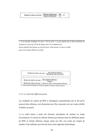 98
1. Il est possible d’indiquer 36 jours « fin de mois », ce qui signifie que le délai mentionné ne
commence à courir qu’à la fin de chaque mois. En considérant une
arrivée régulière des factures au cours du mois, il faut ajouter 15 jours à ce délai
pour avoir la durée effective du crédit.
3.2.2. Le calcul des différents postes
Les modalités de calculs du BFR se distinguent essentiellement par le fait qu’ils
peuvent faire référence, soit directement aux flux concernés soit aux ventes (chiffre
d’affaires ou jours).
1) Le calcul direct à partir des formules précédentes de rotation ou temps
d’écoulement. Ce calcul est effectué élément par élément selon les différents postes
du BFR en faisant référence chaque année aux flux con cernés du compte de
résultat. Cette méthode convient très bien à notre approche informatique.
 