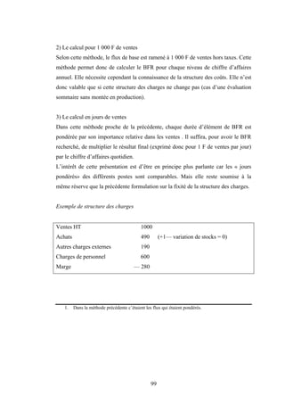 99
2) Le calcul pour 1 000 F de ventes
Selon cette méthode, le flux de base est ramené à 1 000 F de ventes hors taxes. Cette
méthode permet donc de calculer le BFR pour chaque niveau de chiffre d’affaires
annuel. Elle nécessite cependant la connaissance de la structure des coûts. Elle n’est
donc valable que si cette structure des charges ne change pas (cas d’une évaluation
sommaire sans montée en production).
3) Le calcul en jours de ventes
Dans cette méthode proche de la précédente, chaque durée d’élément de BFR est
pondérée par son importance relative dans les ventes . Il suffira, pour avoir le BFR
recherché, de multiplier le résultat final (exprimé donc pour 1 F de ventes par jour)
par le chiffre d’affaires quotidien.
L’intérêt de cette présentation est d’être en principe plus parlante car les « jours
pondérés» des différents postes sont comparables. Mais elle reste soumise à la
même réserve que la précédente formulation sur la fixité de la structure des charges.
Exemple de structure des charges
Ventes HT 1000
Achats 490 (+1— variation de stocks = 0)
Autres charges externes 190
Charges de personnel 600
Marge — 280
1. Dans la méthode précédente c’étaient les flux qui étaient pondérés.
 