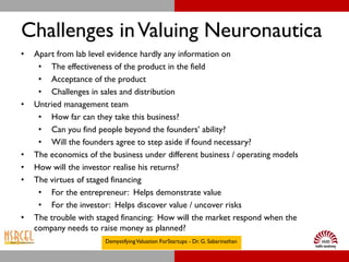 Challenges in Valuing Neuronautica
•   Apart from lab level evidence hardly any information on
     • The effectiveness of the product in the field
     • Acceptance of the product
     • Challenges in sales and distribution
•   Untried management team
     • How far can they take this business?
     • Can you find people beyond the founders’ ability?
     • Will the founders agree to step aside if found necessary?
•   The economics of the business under different business / operating models
•   How will the investor realise his returns?
•   The virtues of staged financing
     • For the entrepreneur: Helps demonstrate value
     • For the investor: Helps discover value / uncover risks
•   The trouble with staged financing: How will the market respond when the
    company needs to raise money as planned?
                       Demystifying Valuation ForStartups - Dr. G. Sabarinathan
 