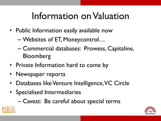 Information on Valuation
• Public Information easily available now
   – Websites of ET, Moneycontrol…
   – Commercial databases: Prowess, Capitaline,
     Bloomberg
• Private Information hard to come by
• Newspaper reports
• Databases like Venture Intelligence,VC Circle
• Specialised Intermediaries
   – Caveat: Be careful about special terms
 