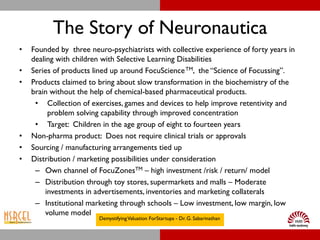 The Story of Neuronautica
•   Founded by three neuro-psychiatrists with collective experience of forty years in
    dealing with children with Selective Learning Disabilities
•   Series of products lined up around FocuScience TM, the “Science of Focussing”.
•   Products claimed to bring about slow transformation in the biochemistry of the
    brain without the help of chemical-based pharmaceutical products.
     • Collection of exercises, games and devices to help improve retentivity and
          problem solving capability through improved concentration
     • Target: Children in the age group of eight to fourteen years
•   Non-pharma product: Does not require clinical trials or approvals
•   Sourcing / manufacturing arrangements tied up
•   Distribution / marketing possibilities under consideration
     – Own channel of FocuZonesTM – high investment /risk / return/ model
     – Distribution through toy stores, supermarkets and malls – Moderate
         investments in advertisements, inventories and marketing collaterals
     – Institutional marketing through schools – Low investment, low margin, low
         volume model
                        Demystifying Valuation ForStartups - Dr. G. Sabarinathan
 