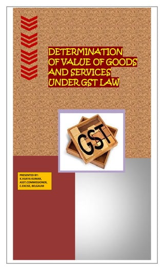 DETERMINATION
OF VALUE OF GOODS
AND SERVICES
UNDER GST LAW
PRESENTED BY:
K.VIJAYA KUMAR,
ASST.COMMISSIONER,
C.EXCISE, BELGAUM
 