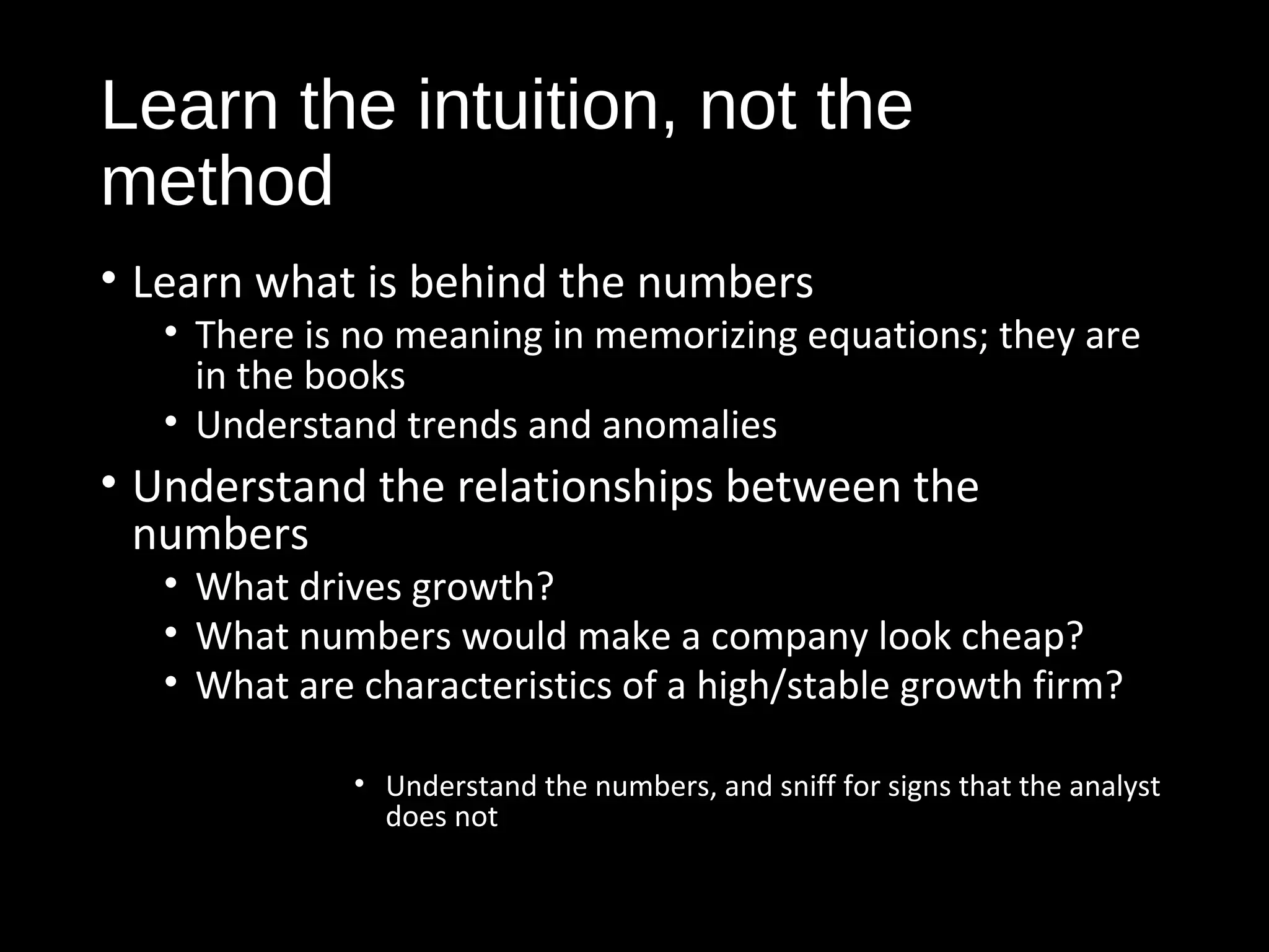 Learn the intuition, not the 
method 
• Learn what is behind the numbers 
• There is no meaning in memorizing equations; they are 
in the books 
• Understand trends and anomalies 
• Understand the relationships between the 
numbers 
• What drives growth? 
• What numbers would make a company look cheap? 
• What are characteristics of a high/stable growth firm? 
• Understand the numbers, and sniff for signs that the analyst 
does not 
 
