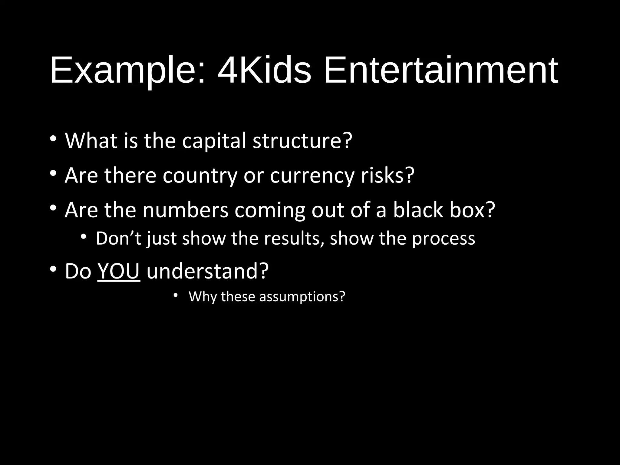 Example: 4Kids Entertainment 
• What is the capital structure? 
• Are there country or currency risks? 
• Are the numbers coming out of a black box? 
• Don’t just show the results, show the process 
• Do YOU understand? 
• Why these assumptions? 
 