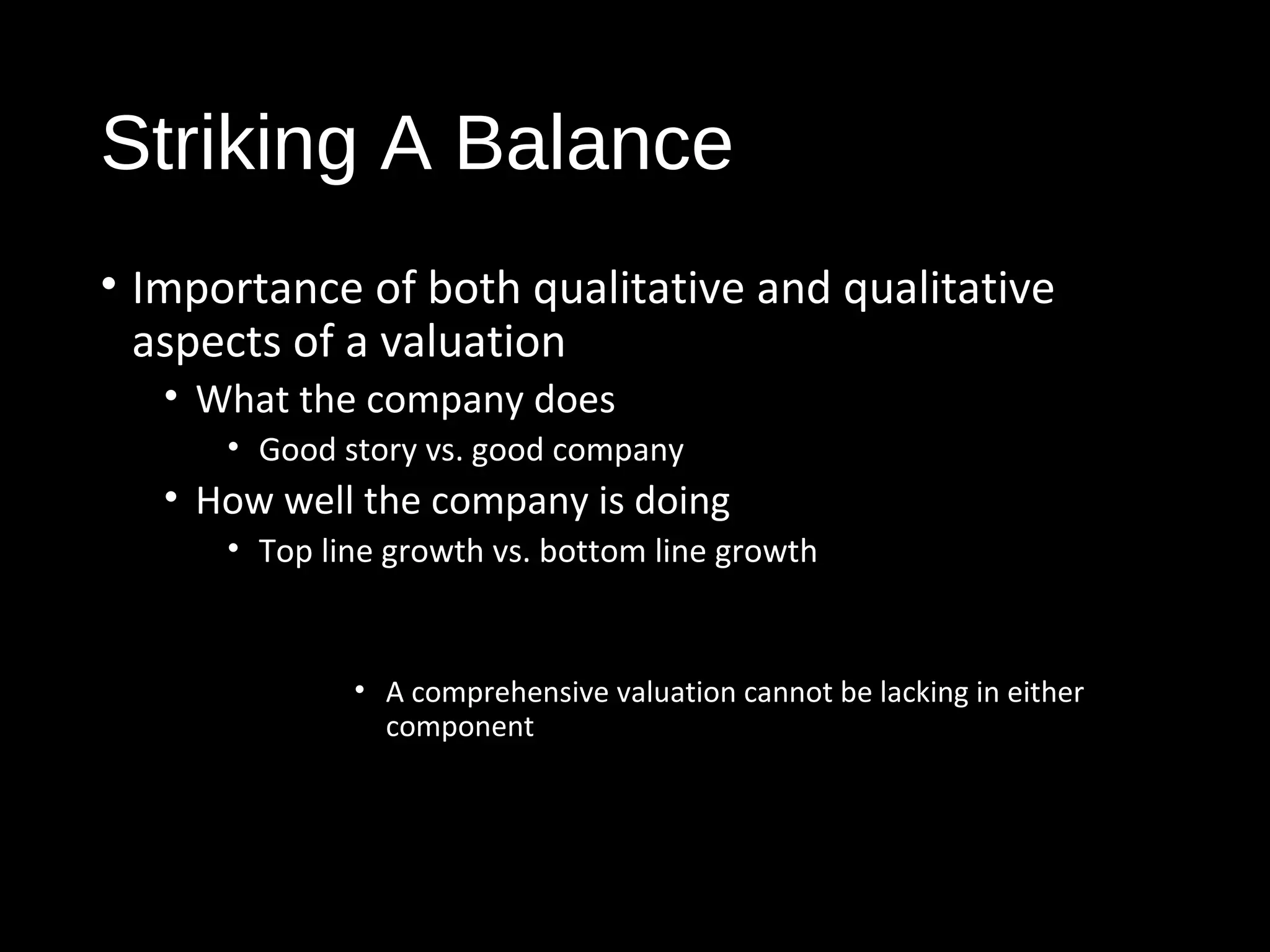 Striking A Balance 
• Importance of both qualitative and qualitative 
aspects of a valuation 
• What the company does 
• Good story vs. good company 
• How well the company is doing 
• Top line growth vs. bottom line growth 
• A comprehensive valuation cannot be lacking in either 
component 
 