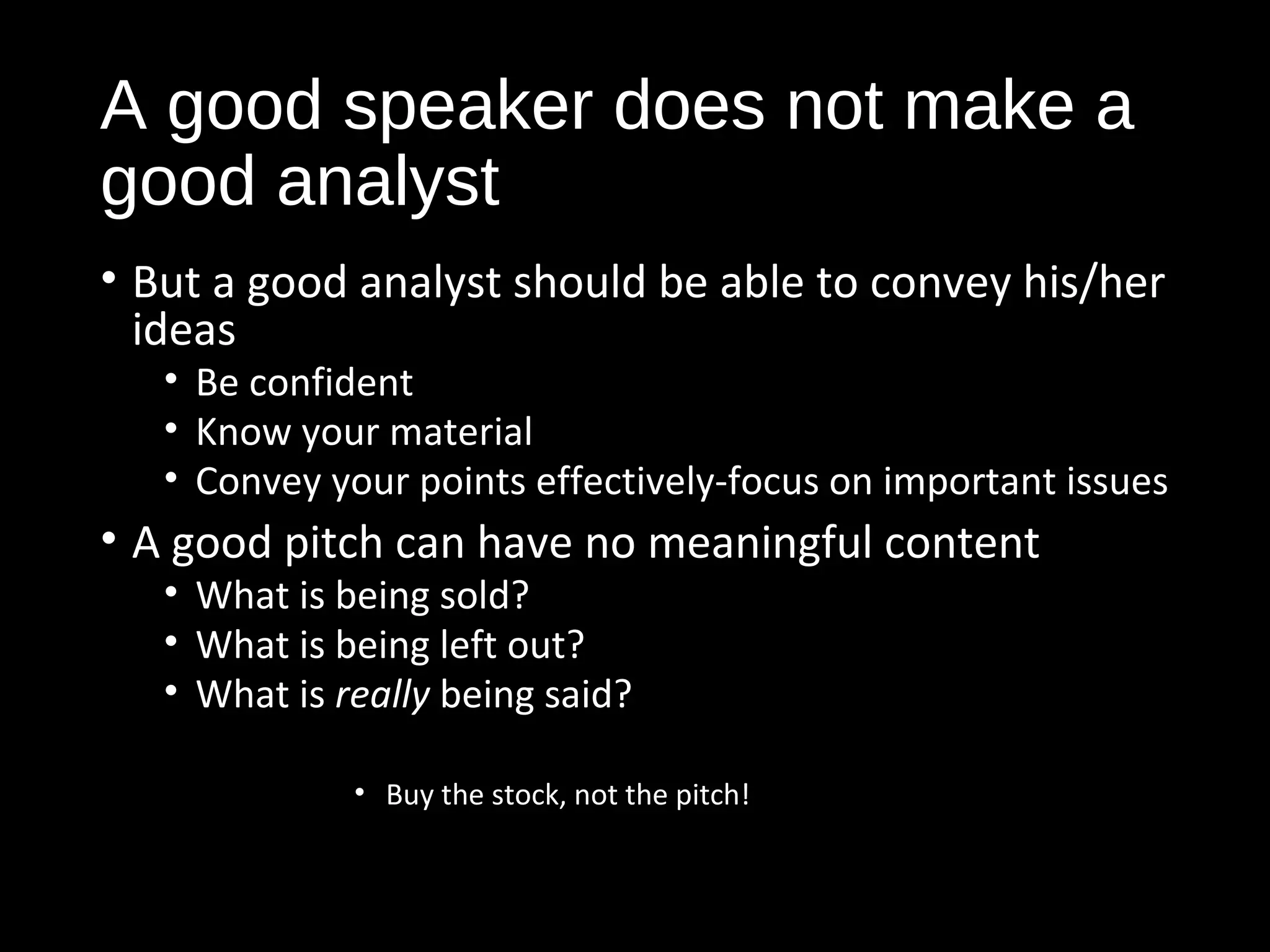 A good speaker does not make a 
good analyst 
• But a good analyst should be able to convey his/her 
ideas 
• Be confident 
• Know your material 
• Convey your points effectively-focus on important issues 
• A good pitch can have no meaningful content 
• What is being sold? 
• What is being left out? 
• What is really being said? 
• Buy the stock, not the pitch! 
 