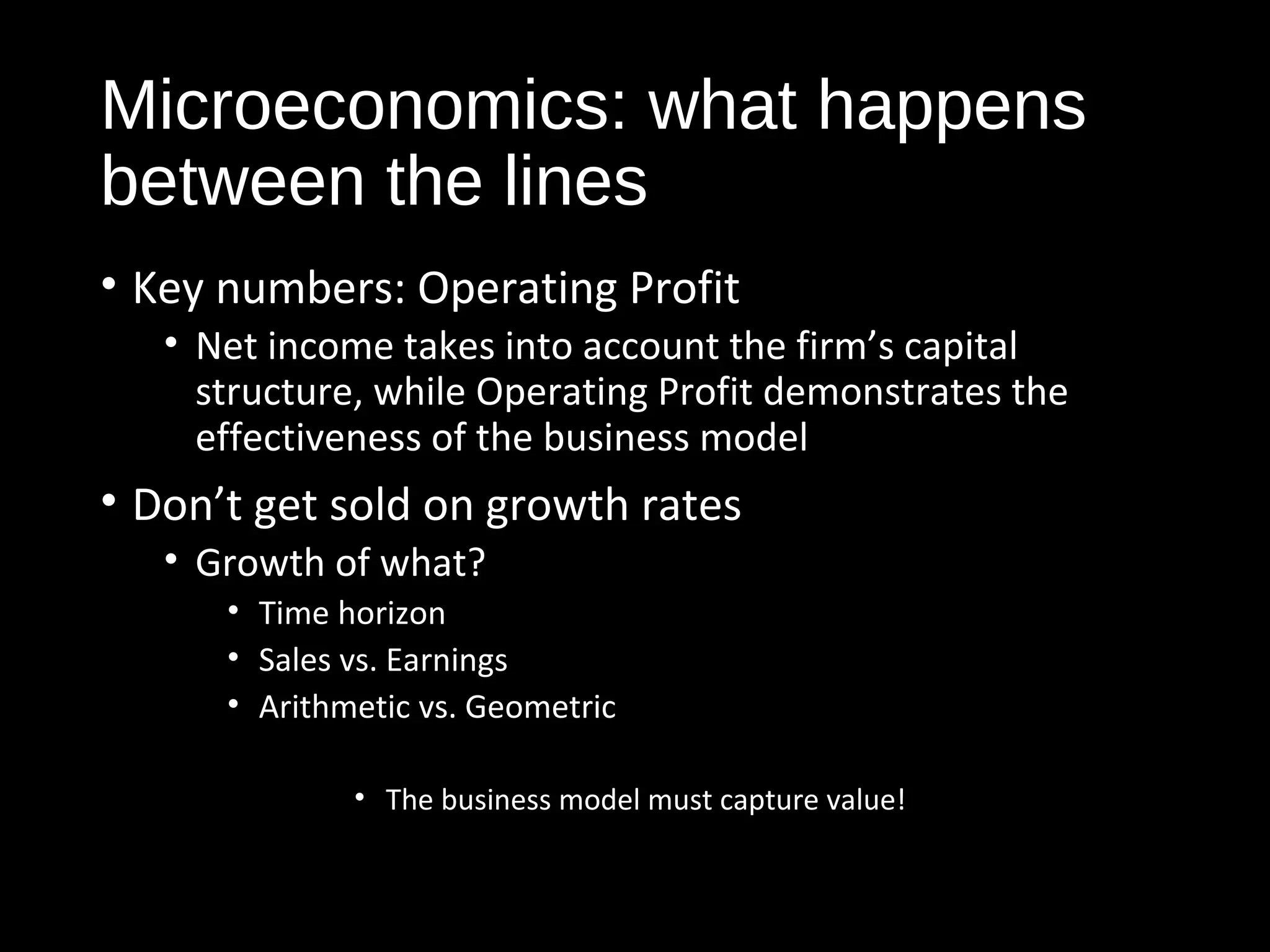 Microeconomics: what happens 
between the lines 
• Key numbers: Operating Profit 
• Net income takes into account the firm’s capital 
structure, while Operating Profit demonstrates the 
effectiveness of the business model 
• Don’t get sold on growth rates 
• Growth of what? 
• Time horizon 
• Sales vs. Earnings 
• Arithmetic vs. Geometric 
• The business model must capture value! 
 
