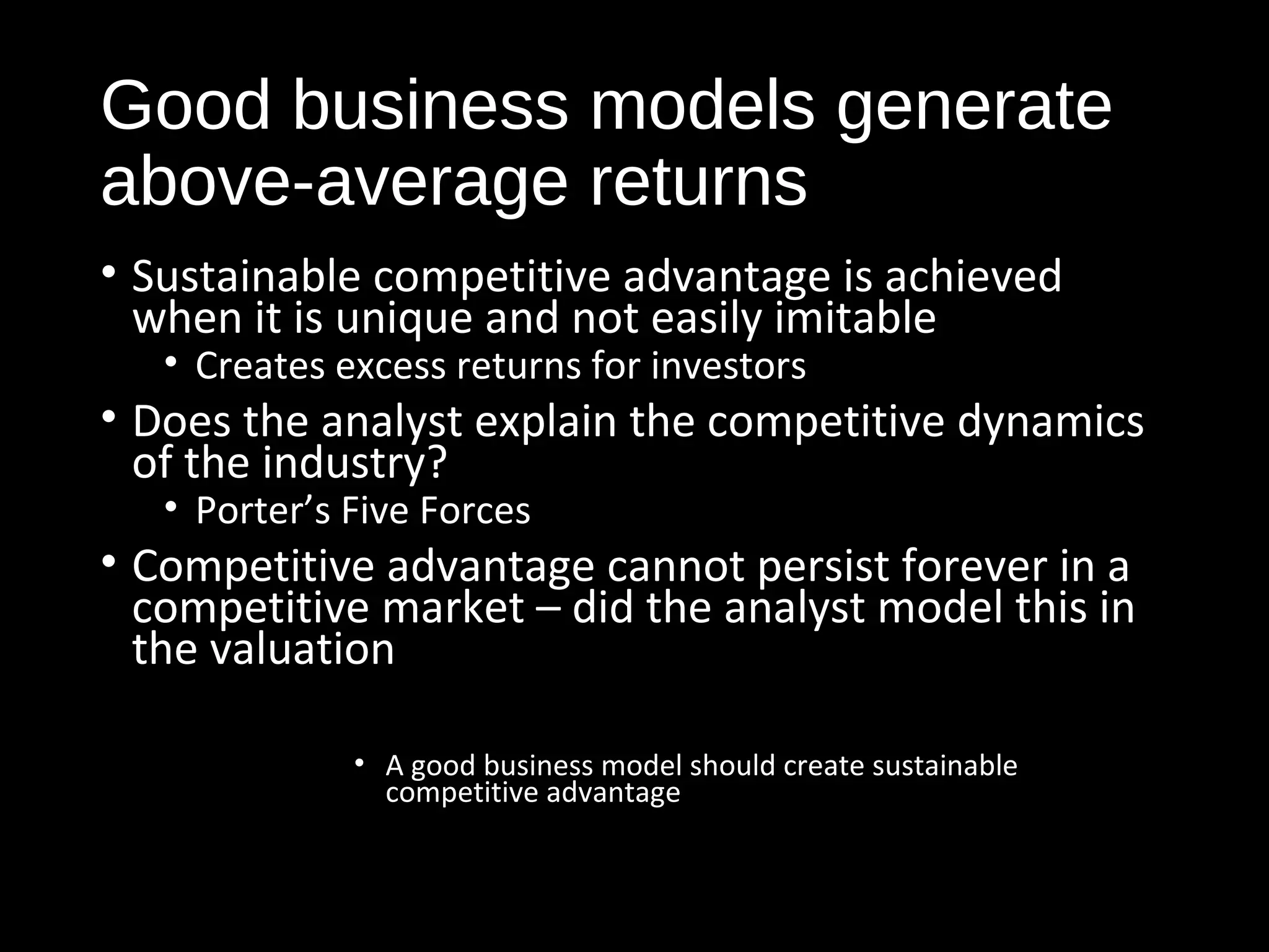 Good business models generate 
above-average returns 
• Sustainable competitive advantage is achieved 
when it is unique and not easily imitable 
• Creates excess returns for investors 
• Does the analyst explain the competitive dynamics 
of the industry? 
• Porter’s Five Forces 
• Competitive advantage cannot persist forever in a 
competitive market – did the analyst model this in 
the valuation 
• A good business model should create sustainable 
competitive advantage 
 