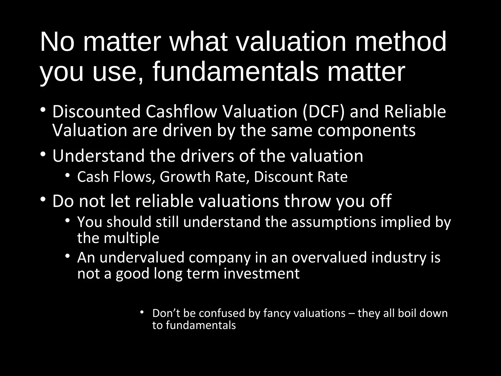 No matter what valuation method 
you use, fundamentals matter 
• Discounted Cashflow Valuation (DCF) and Reliable 
Valuation are driven by the same components 
• Understand the drivers of the valuation 
• Cash Flows, Growth Rate, Discount Rate 
• Do not let reliable valuations throw you off 
• You should still understand the assumptions implied by 
the multiple 
• An undervalued company in an overvalued industry is 
not a good long term investment 
• Don’t be confused by fancy valuations – they all boil down 
to fundamentals 
 