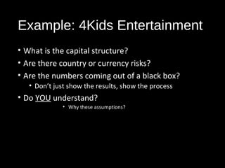 Example: 4Kids Entertainment 
• What is the capital structure? 
• Are there country or currency risks? 
• Are the numbers coming out of a black box? 
• Don’t just show the results, show the process 
• Do YOU understand? 
• Why these assumptions? 
 