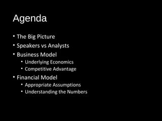 Agenda 
• The Big Picture 
• Speakers vs Analysts 
• Business Model 
• Underlying Economics 
• Competitive Advantage 
• Financial Model 
• Appropriate Assumptions 
• Understanding the Numbers 
 