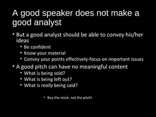A good speaker does not make a 
good analyst 
• But a good analyst should be able to convey his/her 
ideas 
• Be confident 
• Know your material 
• Convey your points effectively-focus on important issues 
• A good pitch can have no meaningful content 
• What is being sold? 
• What is being left out? 
• What is really being said? 
• Buy the stock, not the pitch! 
 