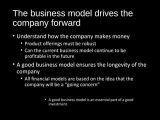 The business model drives the 
company forward 
• Understand how the company makes money 
• Product offerings must be robust 
• Can the current business model continue to be 
profitable in the future 
• A good business model ensures the longevity of the 
company 
• All financial models are based on the idea that the 
company will be a “going concern” 
• A good business model is an essential part of a good 
investment 
 