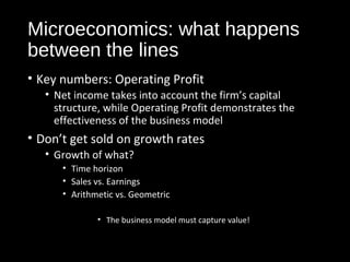 Microeconomics: what happens 
between the lines 
• Key numbers: Operating Profit 
• Net income takes into account the firm’s capital 
structure, while Operating Profit demonstrates the 
effectiveness of the business model 
• Don’t get sold on growth rates 
• Growth of what? 
• Time horizon 
• Sales vs. Earnings 
• Arithmetic vs. Geometric 
• The business model must capture value! 
 