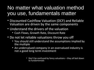 No matter what valuation method 
you use, fundamentals matter 
• Discounted Cashflow Valuation (DCF) and Reliable 
Valuation are driven by the same components 
• Understand the drivers of the valuation 
• Cash Flows, Growth Rate, Discount Rate 
• Do not let reliable valuations throw you off 
• You should still understand the assumptions implied by 
the multiple 
• An undervalued company in an overvalued industry is 
not a good long term investment 
• Don’t be confused by fancy valuations – they all boil down 
to fundamentals 
 