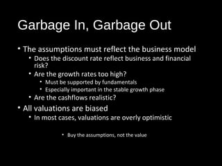 Garbage In, Garbage Out 
• The assumptions must reflect the business model 
• Does the discount rate reflect business and financial 
risk? 
• Are the growth rates too high? 
• Must be supported by fundamentals 
• Especially important in the stable growth phase 
• Are the cashflows realistic? 
• All valuations are biased 
• In most cases, valuations are overly optimistic 
• Buy the assumptions, not the value 
 