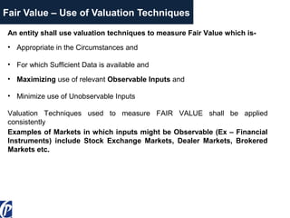 Fair Value – Use of Valuation Techniques
An entity shall use valuation techniques to measure Fair Value which is-
• For which Sufficient Data is available and
• Maximizing use of relevant Observable Inputs and
• Minimize use of Unobservable Inputs
Valuation Techniques used to measure FAIR VALUE shall be applied
consistently
Examples of Markets in which inputs might be Observable (Ex – Financial
Instruments) include Stock Exchange Markets, Dealer Markets, Brokered
Markets etc.
• Appropriate in the Circumstances and
 
