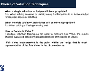 Choice of Valuation Techniques
When a single valuation technique will be appropriate?
Ex - When valuing an Asset or Liability using Quoted prices in an Active market
for identical assets or liabilities
When multiple valuation techniques will be more appropriate?
Ex- When valuing a Cash generating unit
How to Conclude Value ?
If multiple valuation techniques are used to measure Fair Value, the results
shall be evaluated considering reasonableness of the range of values.
Fair Value measurement is the point within the range that is most
representative of the Fair Value in the circumstances.
 