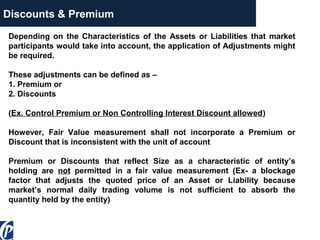 Discounts & Premium
Depending on the Characteristics of the Assets or Liabilities that market
participants would take into account, the application of Adjustments might
be required.
These adjustments can be defined as –
1. Premium or
2. Discounts
(Ex. Control Premium or Non Controlling Interest Discount allowed)
However, Fair Value measurement shall not incorporate a Premium or
Discount that is inconsistent with the unit of account
Premium or Discounts that reflect Size as a characteristic of entity’s
holding are not permitted in a fair value measurement (Ex- a blockage
factor that adjusts the quoted price of an Asset or Liability because
market’s normal daily trading volume is not sufficient to absorb the
quantity held by the entity)
 