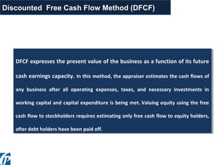 DFCF expresses the present value of the business as a function of its future
cash earnings capacity. In this method, the appraiser estimates the cash flows of
any business after all operating expenses, taxes, and necessary investments in
working capital and capital expenditure is being met. Valuing equity using the free
cash flow to stockholders requires estimating only free cash flow to equity holders,
after debt holders have been paid off.
DFCF expresses the present value of the business as a function of its future
cash earnings capacity. In this method, the appraiser estimates the cash flows of
any business after all operating expenses, taxes, and necessary investments in
working capital and capital expenditure is being met. Valuing equity using the free
cash flow to stockholders requires estimating only free cash flow to equity holders,
after debt holders have been paid off.
Discounted Free Cash Flow Method (DFCF)
 