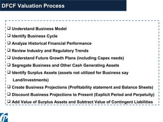  Understand Business Model
 Identify Business Cycle
 Analyze Historical Financial Performance
 Review Industry and Regulatory Trends
 Understand Future Growth Plans (including Capex needs)
 Segregate Business and Other Cash Generating Assets
 Identify Surplus Assets (assets not utilized for Business say
Land/Investments)
 Create Business Projections (Profitability statement and Balance Sheets)
 Discount Business Projections to Present (Explicit Period and Perpetuity)
 Add Value of Surplus Assets and Subtract Value of Contingent Liabilities
DFCF Valuation Process
 