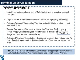 PERPETUITY FORMULA
– Usually comprises a Large part of Total Value and is sensitive to small
changes
– Capitalizes FCF after definite forecast period as a growing perpetuity;
– Estimate Terminal Value using Terminal Value Multiplier applied on last
year cash flows
– Gordon Formula is often used to derive the Terminal Cash
Flows by applying the last year cash flows as a multiple of
the growth rate and discounting factor
– Estimated Terminal Value is then discounted to present day at company’s
cost of capital based on the discounting factor of last year projected cash
flows
(1 + g)
(WACC – g)
IMPORTANT TIP- It is advised to do Sanity check by applying Relative Valuation
Multiples to the Terminal Year Financials and also doing Scenario Analysis.
Terminal Value Calculation
 