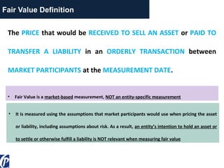 Fair Value Definition
The PRICE that would be RECEIVED TO SELL AN ASSET or PAID TO
TRANSFER A LIABILITY in an ORDERLY TRANSACTION between
MARKET PARTICIPANTS at the MEASUREMENT DATE.
• Fair Value is a market-based measurement, NOT an entity-specific measurement
• It is measured using the assumptions that market participants would use when pricing the asset
or liability, including assumptions about risk. As a result, an entity’s intention to hold an asset or
to settle or otherwise fulfill a liability is NOT relevant when measuring fair value
 