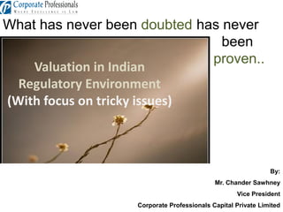 What has never been doubted has never
been
proven..
Valuation in Indian
Regulatory Environment
(With focus on tricky issues)
By:
Mr. Chander Sawhney
Vice President
Corporate Professionals Capital Private Limited
 