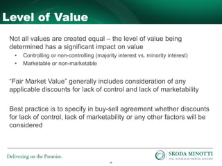 10
Level of Value
Not all values are created equal – the level of value being
determined has a significant impact on value
• Controlling or non-controlling (majority interest vs. minority interest)
• Marketable or non-marketable
“Fair Market Value” generally includes consideration of any
applicable discounts for lack of control and lack of marketability
Best practice is to specify in buy-sell agreement whether discounts
for lack of control, lack of marketability or any other factors will be
considered
 