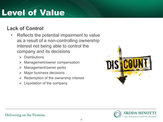 11
Level of Value
Lack of Control
• Reflects the potential impairment to value
as a result of a non-controlling ownership
interest not being able to control the
company and its decisions
 Distributions
 Management/owner compensation
 Management/owner perks
 Major business decisions
 Redemption of the ownership interest
 Liquidation of the company
 