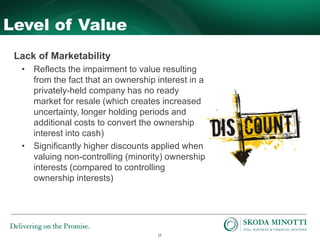 12
Level of Value
Lack of Marketability
• Reflects the impairment to value resulting
from the fact that an ownership interest in a
privately-held company has no ready
market for resale (which creates increased
uncertainty, longer holding periods and
additional costs to convert the ownership
interest into cash)
• Significantly higher discounts applied when
valuing non-controlling (minority) ownership
interests (compared to controlling
ownership interests)
 