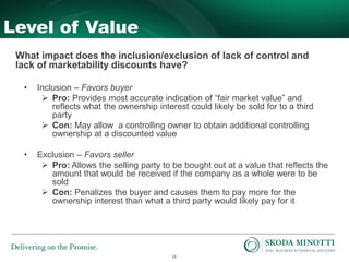 13
Level of Value
What impact does the inclusion/exclusion of lack of control and
lack of marketability discounts have?
• Inclusion – Favors buyer
 Pro: Provides most accurate indication of “fair market value” and
reflects what the ownership interest could likely be sold for to a third
party
 Con: May allow a controlling owner to obtain additional controlling
ownership at a discounted value
• Exclusion – Favors seller
 Pro: Allows the selling party to be bought out at a value that reflects the
amount that would be received if the company as a whole were to be
sold
 Con: Penalizes the buyer and causes them to pay more for the
ownership interest than what a third party would likely pay for it
 