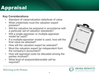 15
Appraisal
Key Considerations
• Standard of value/valuation date/level of value
• What credentials must the valuation expert
possess?
• Will the valuation be prepared in accordance with
a particular set of valuation standards?
• Will a single-appraiser or multiple-appraiser
model be used?
• If a multiple-appraiser model is used, how will the
final value be selected?
• How will the valuation expert be selected?
• Must the valuation expert be independent from
the company’s accountant?
• How will appraisal costs be allocated among the
parties involved?
• What level of analysis/deliverable will be
required?
 
