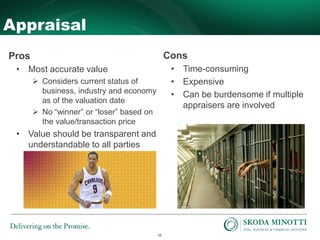 16
Appraisal
Pros
• Most accurate value
 Considers current status of
business, industry and economy
as of the valuation date
 No “winner” or “loser” based on
the value/transaction price
• Value should be transparent and
understandable to all parties
Cons
• Time-consuming
• Expensive
• Can be burdensome if multiple
appraisers are involved
 