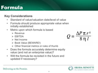 17
Formula
Key Considerations
• Standard of value/valuation date/level of value
• Formula should produce appropriate value when
initially established
• Metric upon which formula is based
 Revenue
 EBITDA
 Net Income
 Book Value (BEWARE!)
 Other financial metrics or rules of thumb
• Does the formula accurately determine equity
value (and not an enterprise value)?
• Will the formula be revisited in the future and
updated if necessary?
 