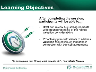2
Learning Objectives
After completing the session,
participants will be able to…
• Draft and review buy-sell agreements
with an understanding of the related
valuation considerations
• Proactively plan with clients to address
valuation-related issues that arise in
connection with buy-sell agreements
“In the long run, men hit only what they aim at.” – Henry David Thoreau
 