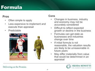20
Formula
Pros
• Often simple to apply
• Less expensive to implement and
execute than appraisal
• Predictable
Cons
• Changes in business, industry
and economy may not be
accurately considered
• Difficult to reflect expected
growth or decline in the business
• Formulas can get stale as
businesses and industries
change over time
• If initial formula is not
reasonable, the valuation results
are likely to be unreasonable in
future years
• May differ materially from value
that would be determined in an
appraisal
 