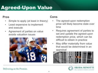 22
Agreed-Upon Value
Pros
• Simple to apply (at least in theory)
• Least expensive to implement
and execute
• Agreement of parties on value
avoids valuation issues
Cons
• The agreed-upon redemption
price will likely become stale over
time
• Requires agreement of parties to
set and update the agreed-upon
redemption price, which can be
difficult to obtain in practice
• May differ materially from value
that would be determined in an
appraisal
 