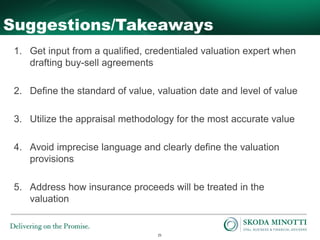25
Suggestions/Takeaways
1. Get input from a qualified, credentialed valuation expert when
drafting buy-sell agreements
2. Define the standard of value, valuation date and level of value
3. Utilize the appraisal methodology for the most accurate value
4. Avoid imprecise language and clearly define the valuation
provisions
5. Address how insurance proceeds will be treated in the
valuation
 