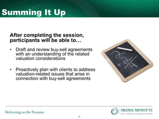 26
Summing It Up
After completing the session,
participants will be able to…
• Draft and review buy-sell agreements
with an understanding of the related
valuation considerations
• Proactively plan with clients to address
valuation-related issues that arise in
connection with buy-sell agreements
 