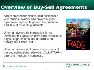 4
Overview of Buy-Sell Agreements
A best practice for closely-held businesses
with multiple owners is to have a buy-sell
agreement in place to govern the purchase
and sale of ownership interests
When an ownership transaction is not
imminent, the valuation provisions included in
buy-sell agreements are oftentimes not
heavily scrutinized, but…
When an ownership transaction occurs and
the buy-sell must be followed, VALUATION is
often the most significant issue
 