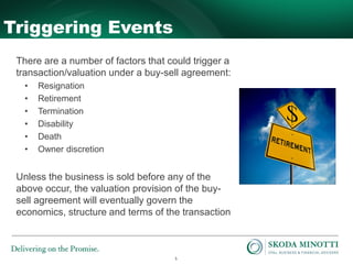 5
Triggering Events
There are a number of factors that could trigger a
transaction/valuation under a buy-sell agreement:
• Resignation
• Retirement
• Termination
• Disability
• Death
• Owner discretion
Unless the business is sold before any of the
above occur, the valuation provision of the buy-
sell agreement will eventually govern the
economics, structure and terms of the transaction
 