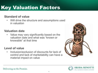 6
Key Valuation Factors
Standard of value
• Will drive the structure and assumptions used
in valuation
Valuation date
• Value may vary significantly based on the
valuation date and what was “known or
knowable” at that time
Level of value
• Inclusion/exclusion of discounts for lack of
control and lack of marketability can have a
material impact on value
 