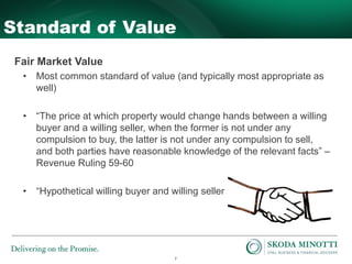 7
Standard of Value
Fair Market Value
• Most common standard of value (and typically most appropriate as
well)
• “The price at which property would change hands between a willing
buyer and a willing seller, when the former is not under any
compulsion to buy, the latter is not under any compulsion to sell,
and both parties have reasonable knowledge of the relevant facts” –
Revenue Ruling 59-60
• “Hypothetical willing buyer and willing seller”
 